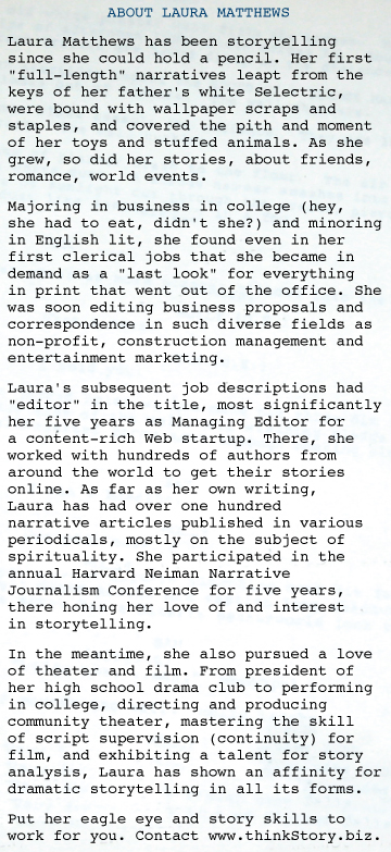 ABOUT LAURA Laura Matthews has been storytelling since she could hold a pencil. Her first "full-length" narratives leapt from the keys of her father's white Selectric, were bound with wallpaper scraps and staples, and covered the pith and moment of her toys and stuffed animals. As she grew, so did her stories, about friends, romance, world events. Majoring in business in college (hey,  she had to eat, didn't she?) and minoring in English lit, she found even in her first clerical jobs that she became in demand as a "last look" for everything  in  print that went out of the office. She was soon editing business proposals and correspondence in such diverse fields as non-profit, construction management and entertainment marketing.  Laura's subsequent job descriptions had "editor" in the title, most significantly her five years as Managing Editor for    a  content-rich Web startup. There, she worked with hundreds of authors from around the world to get their stories online. As far as her own writing,   Laura has had over one hundred   narrative articles published in various periodicals, mostly on the subject of spirituality. She participated in the annual Harvard Neiman Narrative Journalism Conference for five years, there honing her love of and interest   in storytelling.  In the meantime, she also pursued a love of theater and film. From president of her high school drama club to performing in college, directing and producing community theater, mastering the skill  of script supervision (continuity) for film, and exhibiting a talent for story analysis, Laura has shown an affinity for dramatic storytelling in all its forms.  Put her eagle eye and story skills to work for you. Contact www.thinkStory.biz