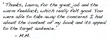 “Thanks, Laura, for the great job and the warm feedback, which really felt good. You were able to take away the concerns I had about the content of my book and its appeal to the target audience.” 	- M.M.